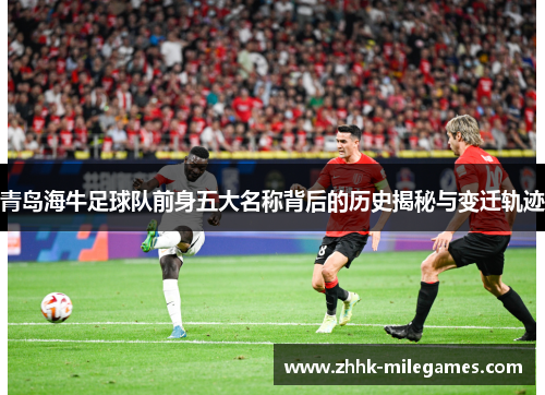 青岛海牛足球队前身五大名称背后的历史揭秘与变迁轨迹